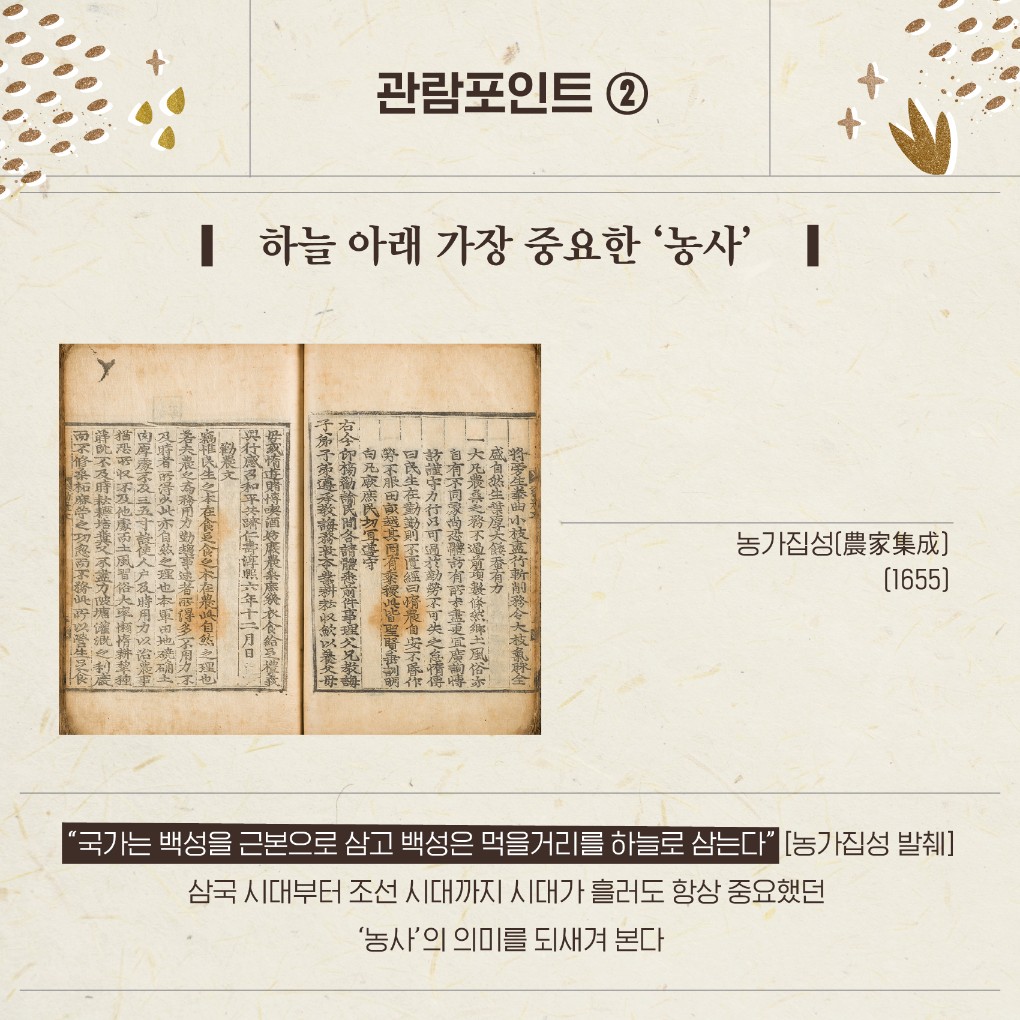 관람포인트 ② 하늘 아래 가장 중요한 '농사' 농가집성(農家集成)(1655) '국가는 백성을 근본으로 삼고 백성은 먹을거리를 하늘로 삼는다"(농가집성 발췌) 삼국시대부터 조선 시대까지 시대가 흘러도 항상 중요했던 '농사'의 의미를 되새겨 본다
