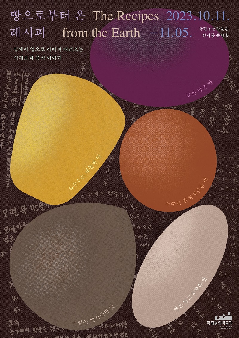 땅으로부터 온 레시피 The Recipes from the Earth 2023.10.11-11.05. 국립농업박물관 전시동 중앙홀 팥은 얕은 맛 옥수수는 배틀한 맛 수수는 들척지근한 맛 메밀은 베지근한 맛 쌀은 달그작작한 맛 국립농업박물관