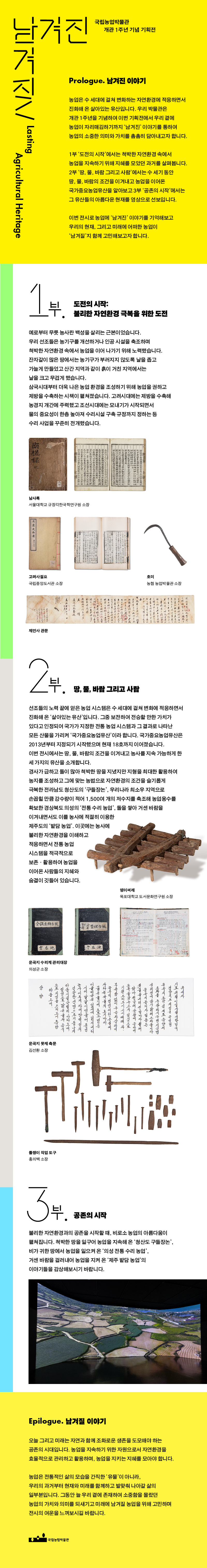 남겨진남겨질 Lasting Agricultural Heritage 국립농업박물관 개관 1주년 기념 기획전 Prologue. 남겨진 이야기 농업은 수 세대에 걸쳐 변화하는 자연환경에 적응하면서 진화해 온 살아있는 유산입니다. 우리 박물관은 개관 1주년을 기념하여 이번 기획전에서 우리 곁에 농업이 자리매김하기까지 '남겨진' 이야기를 통하여 농업의 소중한 의미와 가치를 촘촘히 담아내고자 합니다. 1부 '도전의 시작'에서는 척박한 자연환경 속에서 농업을 지속하기 위해 지혜를 모았던 과거를 살펴봅니다. 2부 '땅, 물, 바람 그리고 사람'에서는 수 세기 동안 땅, 물, 바람의 조건을 이겨내고 농업을 이어온 국가중요농업유산을 알아보고 3부 '공존의 시작'에서는 그 유산들의 아름다운 현재를 영상으로 선보입니다. 이번 전시로 농업에 '남겨진' 이야기를 기억해보고 우리의 현재, 그리고 미래에 어떠한 농업이 '남겨질'지 함께 고민해보고자 합니다. 1부. 도전의 시작: 불리한 자연환경 극복을 위한 도전 예로부터 무릇 농사란 백성을 살리는 근본이었습니다. 우리 선조들은 농기구를 개선하거나 인공 시설을 축조하며 척박한 자연환경 속에서 농업을 이어 나가기 위해 노력했습니다. 잔자갈이 많은 당에서는 농기구가 부러지지 않도록 날을 좁고 가늘게 만들었고 산간 지역과 같이 흙이 거친 지역에서는 날을 크고 무겁게 했습니다. 삼국시대부터 더욱 나은 농업 환경을 조성하기 위해 농업을 권하고 제방을 수축하는 시책이 펼쳐졌습니다. 고려시대에는 제방을 수축해 농경지 개간에 주력했고 조선시대에는 모내기가 시작되면서 물의 중요성이 한층 높아져 수리시설 구축 규정까지 정하는 등 수리 사업을 꾸준히 전개했습니다. 남사록 서울대학교 규장각한국학연구원 소장 고려사절요 국립중앙도서관 소장 호미 농협 농업박물관 소장 제언사 관문 2부. 땅, 물, 바람 그리고 사람 선조들의 노력 끝에 얻은 농업 시스템은 수 세대에 걸쳐 변화에 적응하면서 진화해 온 '살아있는 유산'입니다. 그중 보전하여 전승할 만한 가치가 있다고 인정되어 국가가 지정한 전통 농업 시스템과 그 결과로 나타난 모든 산물을 가리켜 '국가중요농업유산'이라 합니다. 국가중요농업유산은 2013년부터 지정되기 시작했으며 현재 18호까지 이어졌습니다. 이번 전시에서는 땅, 물, 바람의 조건을 이겨내고 농사를 지속 가능하게 한 세 가지의 유산을 소개합니다. 경사가 급하고 돌이 많아 척박한 땅을 지녔지만 지형을 최대한 활용하여 농지를 조성하고 그에 맞는 농법으로 자연환경의 조건을 슬기롭게 극복한 전라남도 청산도의 '구들장논', 우기나라 최소우 지역으로 손꼽힐 만큼 강수량이 적어 1,500여 개의 저수지를 축조해 농업용수를 확보한 경상북도 의성의 '전통 수리 농업', 돌을 쌓아 거센 바랍을 이겨내면서도 이를 농사에 적절히 이용한 제주도의 '밭담 농업'. 이곳에는 농사에 불리한 자연환경을 이해하고 적응하면서 전통 농업 시스템을 적극적으로 보존 활용하여 농업을 이어온 사람들의 지혜와 숨결이 깃들어 있습니다. 뎅이써레 목포대학교 도서문화연구원 소장 윤곡지 수리계 관리대장 의성군 소장 윤곡지 못제 축문 김선환 소장 돌챙이 작업 도구 홍의백 소장 3부. 공존의 시작 불리한 자연환경과의 공존을 시작할 때, 비로소 농업의 아름다움이 펼쳐집니다. 척박한 땅을 일구어 농업을 지속해 온 '청산도 구들장논', 비가 귀한 땅에서 농업을 일으켜 온 '의성 전통 수리 농업', 거센 바람을 걸러내어 농업을 지켜 온 '제주 밭담 농업'의 이야기들을 감상해보시기 바랍니다. Epilogue. 남겨질 이야기 오늘 그리고 미래는 자연과 함께 조화로운 생존을 도모해야 하는 공존의 시대입니다. 농업을 지속하기 위한 자원으로서 자연환경을 효율적으로 관리하고 활용하며, 농업을 지키는 지혜를 모아야 합니다. 농업은 전통적인 삶의 모습을 간직한 '유물'이 아니라, 우리의 과거부터 현재와 미래를 합께하고 발맞춰 나아갈 삶의 일부분입니다. 그동안 늘 우리 곁에 존재하여 소중함을 몰랐던 농업의 가치와 의미를 되새기고 미래에 남겨질 농업을 위해 고민하며 전시의 여운을 느껴보시길 바랍니다. 국립농업박물관