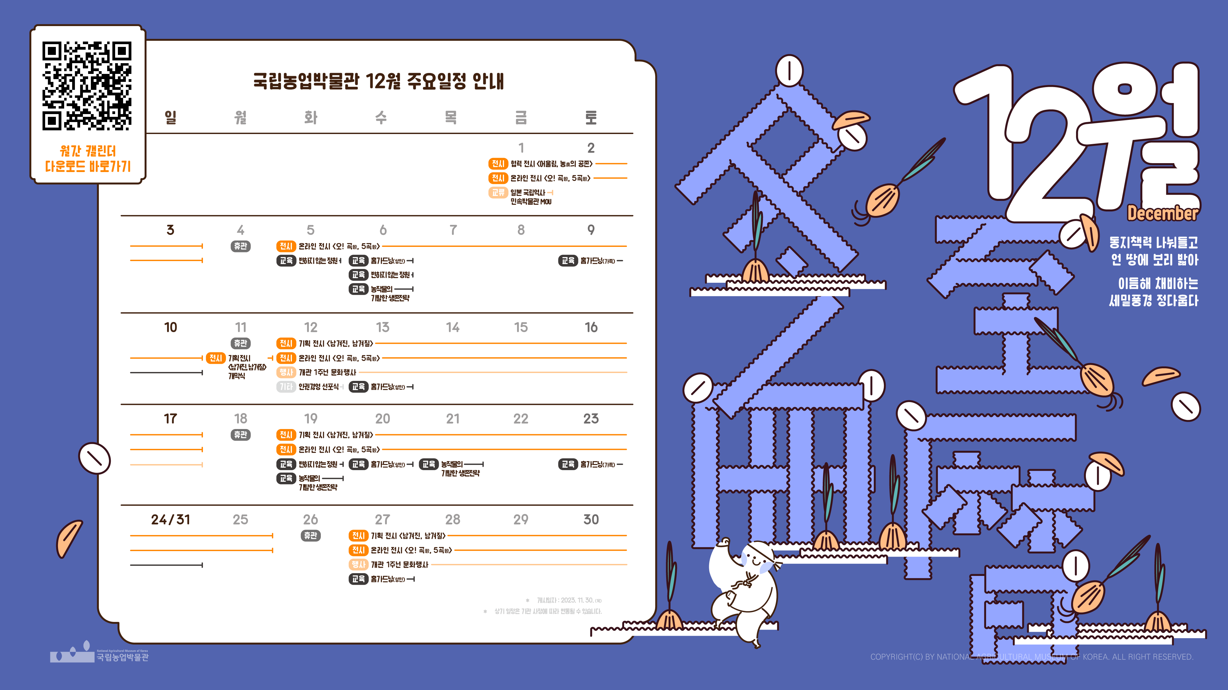 국립농업박물관 2023년 12월 캘린더와 연계된 디자인물로, 1일 금요일에서 시작해 31일 일요일로 마치는 달력이 표현되어 있다. 교육인 홈가드닝, 변하지않는 정원, 농작물의 기발한 생존전략 등이 진행중이며, 상세한 내용은 교육 관련 페이지에서 확인할 수 있다. 전시로 제2회 기획전 남겨진, 남겨질, 온라인 전시 오! 곡 5곡, 협력전시 어울림 농의 공존 등이 진행중이며, 관련 내용은 공지사항 및 박물관 대표 누리집에서 확인할 수 있다. 동지책력 나눠들고 언 땅에 보리 밟아 이듬해 채비하는 세밑풍경 정다웁다라는 문구와 함께, 캐릭터와 보리싹 등의 모습이 보인다.[QR코드 홈페이지 바로가기 > https://naver.me/FxXFekPm 월간 캘린더 다운로드 바로가기]