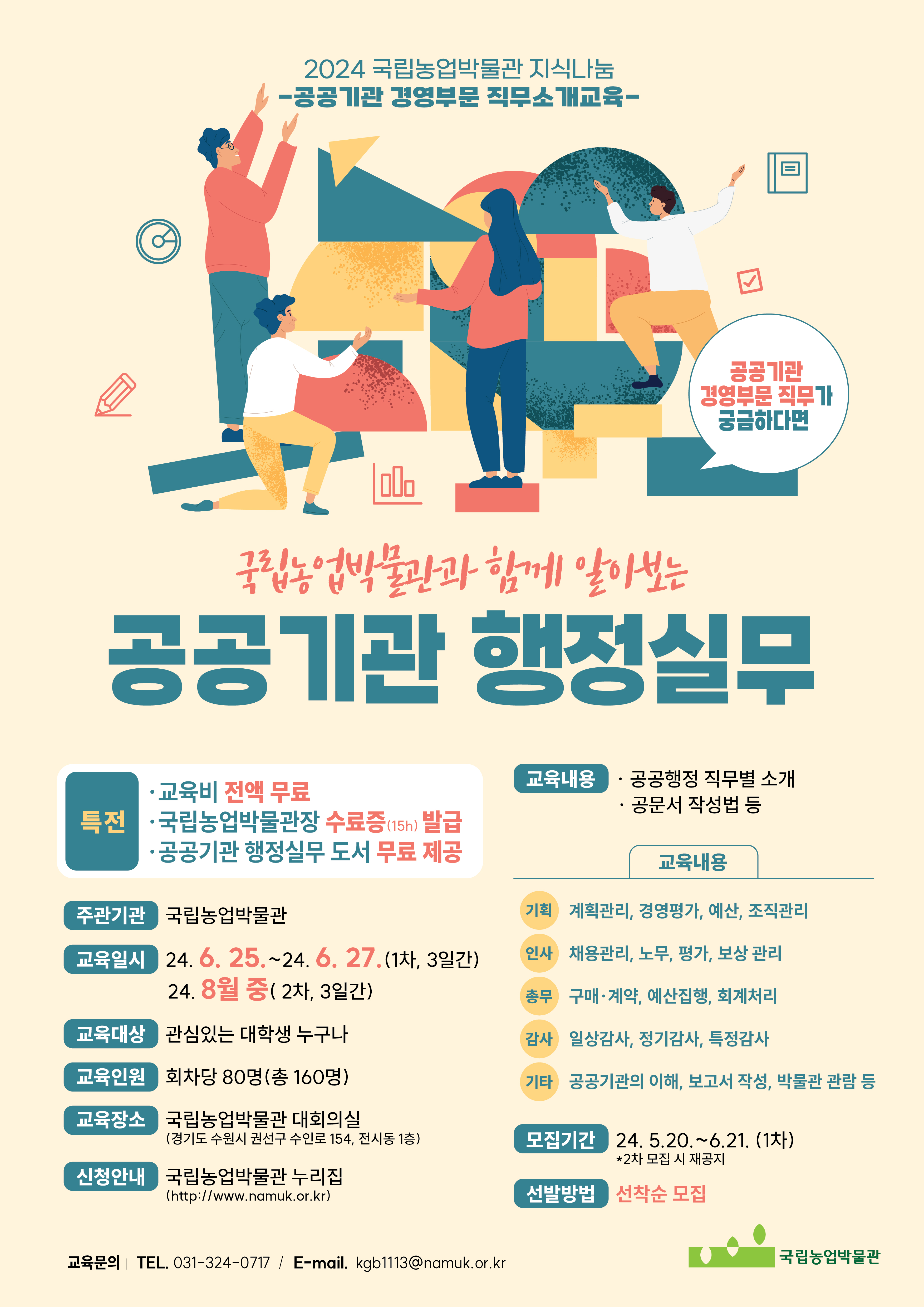 2024 국립농업박물관 지식나눔 -공공기관 경영부문 직무소개교육- (공공기관 경영부문 직무가 궁금하다면) 국립농업박물관과 함께 알아보는 공공기관 행정실무 • 특전 -교육비 전액 무료 -국립농업박물관장 수료증(15h) 발급 -공공기관 행정실무 도서 무료 제공 • 주관기관: 국립농업박물관 • 교육일시: 24.6.25.~24.6.27.(1차, 3일간) / 24. 8월 중(2차, 3일간) • 교육대상: 관심있는 대학생 누구나 • 교육인원:회차당 80명(총 160명) • 교육장소: 국립농업박물관 대회의실(경기도 수원시 권선구 수인로 154, 전시동 1층) • 신청안내: 국립농업박물관 누리집 (http://www.namuk.or.kr) • 교육내용 : -공공행정 직무별 소개 -공문서 작성법 등 (기획) 계획관리, 경영평가, 예산, 조직관리 (인사) 채용관리, 노무, 평가, 보상 관리 (총무) 구매·계약, 예산집행, 회계처리 (감사) 일상감사, 정기감사, 특정감사 (기타) 공공기관의 이해, 보고서 작성, 박물관 관람 등 • 모집기간: 24. 5.20.~6.21. (1차) *2차 모집 시 재공지 • 선발방법: 선착순 모집 (교육문의 | TEL. 031-324-0717 / E-mail. kgb1113@namuk.or.kr) (국립농업박물관)