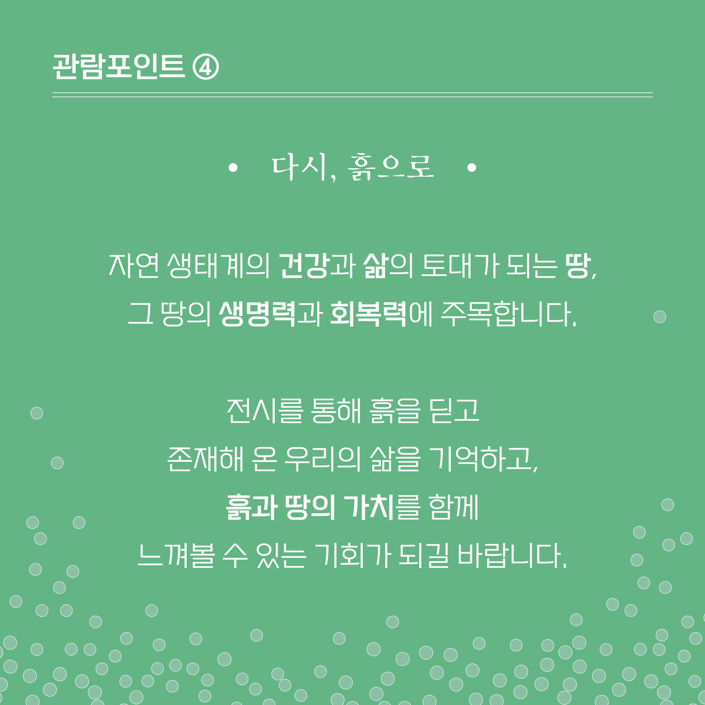 [관람포인트 4] ■다시 흙으로 -자연생태계의 건강과 삶의 토대가 되는 땅, 그 땅의 생명력과 회복력에 주목합니다. 정시를 통해 흙을 딛고 존재해 온 우리의 삶을 기억하고, 흙과 땅의 가치를 함께 느껴볼 수 있는 기회가 되길 바랍니다.