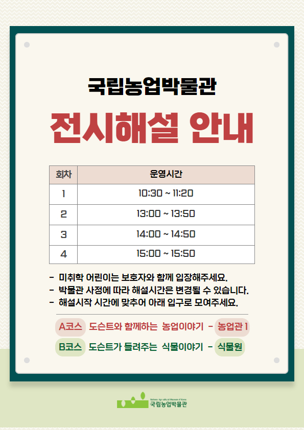 국립농업박물관 전시해설 안내 1회차 / 운영시간 10:30 ~ 11:20 2회차 / 13:00 ~ 13:50 3회차 / 14:00~14:50 4회차 / 15:00 ~ 15:50 -미취학 어린이는 보호자와 함께 입장해주세요. -박물관 사정에 따라 해설시간은 변경될 수 있습니다. -해설시작 시간에 맞추어 아래 입구로 모여주세요. [A코스] 도슨트와 함께하는 농업이야기 - 농업관1 [B코스] 도슨트가 들려주는 식물이야기 - 식물원 (국립농업박물관)