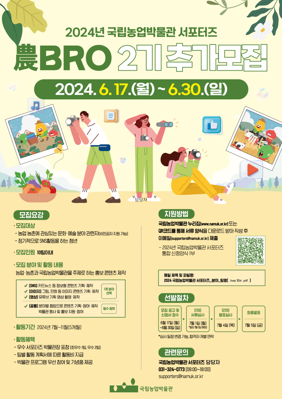 2024년 국립농업박물관 서포터즈 農BRO 2기 추가모집 2024.6.17.(월)~6.30.(일)  ■모집요강 •모집대상 -농업농촌에 관심있는 문화·예술 분야 관련자(비전공자지원 가능] - 정기적으로 SNS활동을 하는 청년 •모집인원: 10팀이내 •모집 분야 및 활동내용 농업·농촌과 국립농업박물관을 주제로 하는 홍보 콘텐츠 제작 [SNS] 카드뉴스 등 정보형 콘텐츠 기획·제작 - 1개 분야 선택 [이미지] 그림, 만화 등 이미지 콘텐츠 기획·제작 - 1개 분야 선택 [영상] 유튜브 기획 영상 촬영·제작 - 1개 분야 선택 [공통] 분야별 협업으로 콘텐츠 기획·참여·제작 박물관 행사 및 홍보 지원·참여 - 필수참여 •활동기간: 2024년 7월~11월(5개월] •활동혜택 -우수 서포터즈 박물관장 표창(최우수 1팀, 우수 2팀] -팀별 활동 계획서에 따른 활동비 지급 -박물관 프로그램 우선 참여 및 기념품 제공  ■지원방법 국립농업박물관 누리집(www.namuk.or.kr) 또는 QR코드를 통해 서류 양식을 다운로드 받아 작성 후 이메일(supporters@namuk.or.kr) 제출 - 2024년 국립농업박물관 서포터즈 통합신청양식 1부 ※ QR코드 홈페이지 바로가기  ※ 메일 제목 및 파일명: 2024 국립농업박물관 서포터즈_분야_팀명[.hwp 또는 .pdf]  ■선발절차 1. 모집 공고 및 신청서 접수 6월 17일(월)~6월30일(일) 2. [1차] 서류심사 7월 1일(월) *발표 7월2일 [예정] 3. [2차] 발표심사 7월 4일 (목) 4. 최종발표 7월 5일 (금) *심사일정 변경 가능, 합격자 개별 연락  ■관련문의 국립농업박물관 서포터즈 담당자 031-324-0773 (09:00-18:00) supporters@namuk.or.kr