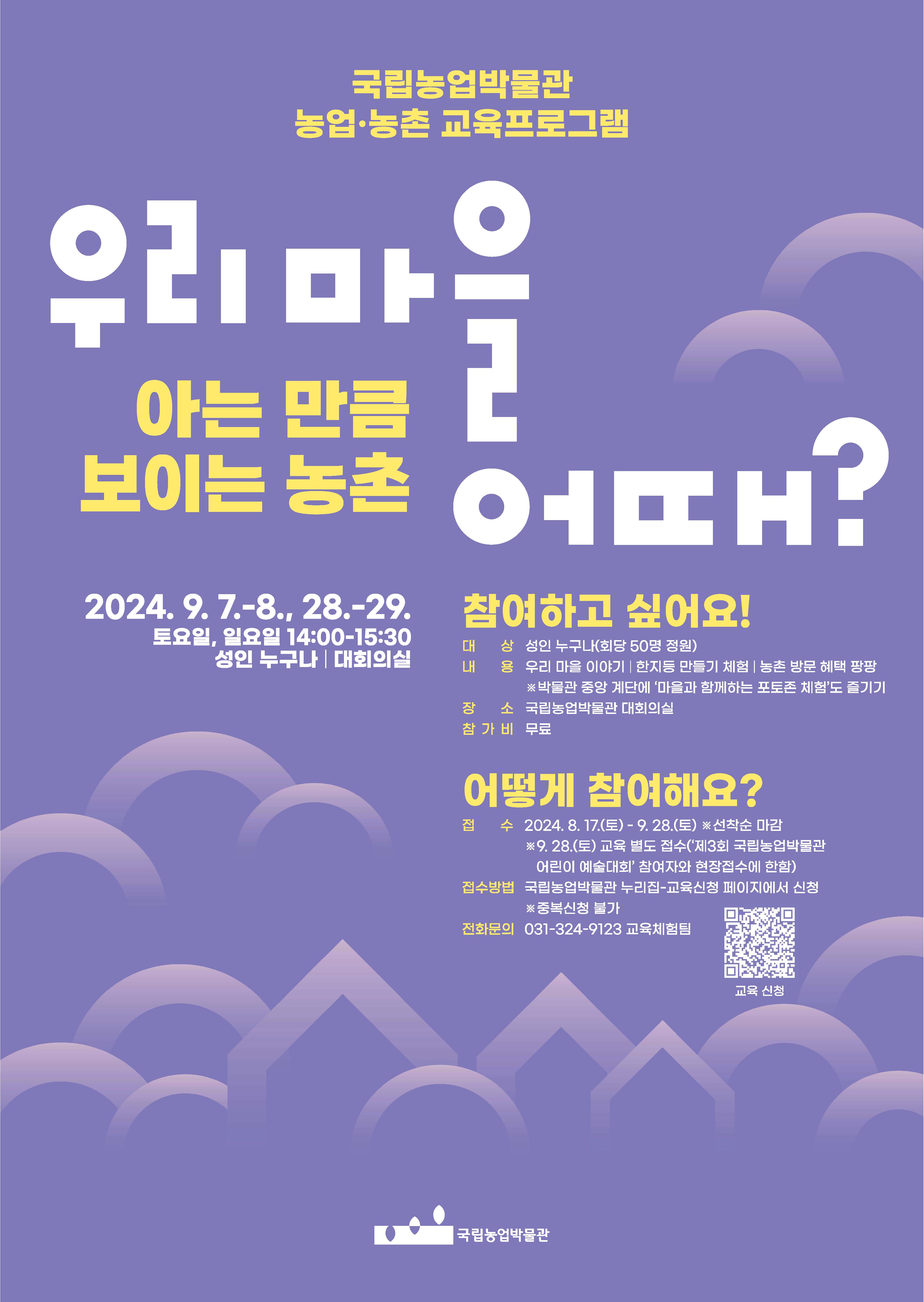 국립농업박물관 농업·농촌 교육프로그램 우리마을 어때? 아는 만큼 보이는 농촌 -2024. 9. 7.-8., 28.-29. -토요일, 일요일 14:00-15:30 -성인 누구나 / 대회의실 [참여하고 싶어요!] -대상: 성인 누구나(회당 50명 정원) -내용: 우리 마을 이야기 한지등 만들기 체험 농촌 방문 혜택 팡팡 ※박물관 중앙계단에 '마을과 함께하는 포토존 체험'도 즐기기 -장소: 국립농업박물관 대회의실 -참가비: 무료 [어떻게 참여해요?] -접수: 2024. 8. 17.(토) - 9. 28.(토) ※선착순 마감 ※9.28.(토) 교육 별도 접수('제3회 국립농업박물관 어린이 예술대회' 참여자와 현장접수에 한함) -접수방법: 국립농업박물관 누리집-교육신청 페이지에서 신청 ※중복신청 불가 -전화문의 031-324-9123 교육체험팀 → 교육 신청 QR코드 홈페이지 바로가기 https://naver.me/FPevRdO8 (국립농업박물관)
