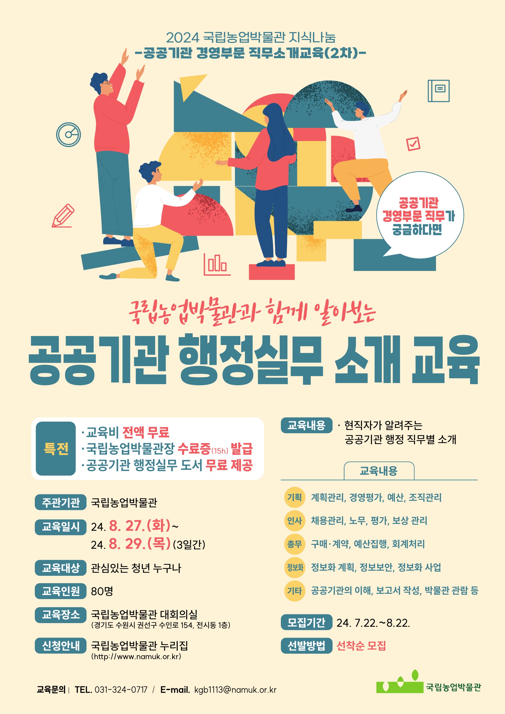 2024 국립농업박물관 지식나눔 -공공기관 경영부문 직무소개교육(2차)- (공공기관 경영부문 직무가 궁금하다면) 국립농업박물관과 함께 알아보는 공공기관 행정실무 소개 교육  •특전 -교육비 전액 무료 -국립농업박물관장 수료증(15h) 발급 -공공기관 행정실무 도서 무료 제공 •주관기관: 국립농업박물관 •교육일시: 24.8.27.(화)~24.8.29.(목) (3일간) •교육대상: 관심있는 청년 누구나 •교육인원: 80명 •교육장소: 국립농업박물관 대회의실 (경기도 수원시 권선구 수인로 154, 전시동 1층) •신청안내: 국립농업박물관 누리집(http://www.namuk.or.kr) •교육내용: 현직자가 알려주는 공공기관 행정 직무별 소개 •교육내용 : (기획) 계획관리, 경영평가, 예산, 조직관리 / (인사)채용관리, 노무, 평가, 보상관리/ (총무) 구매·계약, 예산집행, 회계처리 / (정보화) 정보화 계획, 정보보안, 정보화 사업/ (기타) 공공기관의 이해, 보고서 작성, 박물관 관람 등 •모집기간: 24. 7.22.~8.22. •선발방법: 선착순 모집 •교육문의:TEL. 031-324-0717 / E-mail. kgb1113@namuk.or.kr (국립농업박물관)