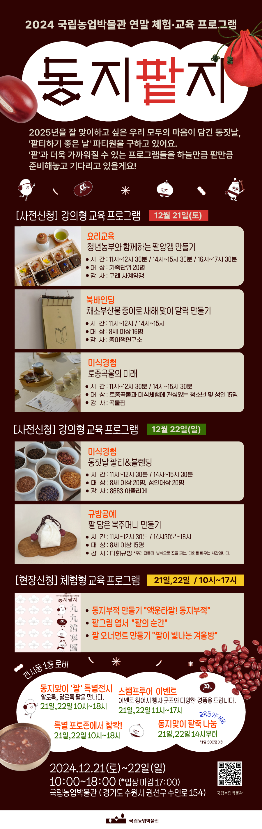 2024 국립농업박물관 연말 체험&middot;교육 프로그램 동지 팥지  2025년을 잘 맞이하고 싶은 우리 모두의 마음이 담긴 동짓날, &lsquo;팥티하기 좋은 날&rsquo; 파티원을 구하고 있어요. &lsquo;팥&rsquo;과 더욱 가까워질 수 있는 프로그램들을 하늘만큼 팥만큼 준비해놓고 기다리고 있을게요!  ▶ [사전신청] 강의형 교육 프로그램 [12월 21일(토)] 1. 요리교육 청년농부와 함께하는 팥양갱 만들기 &bull;시간: 11시~12시 30분 / 14시~15시 30분 / 16시~17시 30분 &bull;대상: 가족단위 20명 &bull;강사: 구례 사계양갱 2. 북바인딩 채소 부산물 종이로 새해 맞이 달력 만들기 &bull;시간: 11시~12시 / 14시~15시 &bull;대상: 8세 이상 16명 &bull;강사: 종이책연구소 3. 미식경험 토종곡물의 미래 &bull;시간: 11시~12시 30분 / 14시~15시 30분 &bull;대상: 토종곡물과 미식체험에 관심 있는 청소년 및 성인 15명 &bull;강사: 곡물집  [12월 22일(일)] 1. 미식경험 동짓날 팰티&블렌딩 &bull;시간: 11시~12시 30분 / 14시~15시 30분 &bull;대상: 8세 이상 20명, 성인 대상 20명 &bull;강사: 8663 아뜰리에 2. 규방공예 팥 담은 복주머니 만들기 &bull;시간: 11시~12시 30분 / 14시 30분~16시 &bull;대상: 8세 이상 15명 &bull;강사: 다회규방 (우리 전통의 방식으로 굴을 짜는, 다회님과 배우는 시간입니다.)  ▶ [현장신청] 체험형 교육 프로그램 [21일, 22일 / 10시~17시] &bull;동지부적 만들기-액운타팥! 동지부적 &bull;팔 그림-엽서 팔의 흔적 &bull;팥 오너먼트 만들기-팥이 빛나는 겨울밤   [전시동 1층 로비] ▶동지만의 &lsquo;팥&rsquo; 특별전시 알로쿡, 달로쿡 팥을 만나다. 21일, 22일 10시~18시  ▶스탬프투어 이벤트 이벤트 참여 시 행사 굿즈와 다양한 경품을 드립니다. 21일, 22일 11시~17시  ▶특별 포토존에서 찰칵! 21일, 22일 10시~18시  ▶동지만이 팥죽 나눔 21일, 22일 14시부터 교육동 2F 식당 (*1일 500명 이하)  2024.12.21(토) ~ 22일(일) 10:00 ~ 18:00 (*입장 마감 17:00) 국립농업박물관 (경기도 수원시 권선구 수인로 154)  QR 코드 홈페이지 바로가기 https://qr.me-qr.com/Upxyiezs