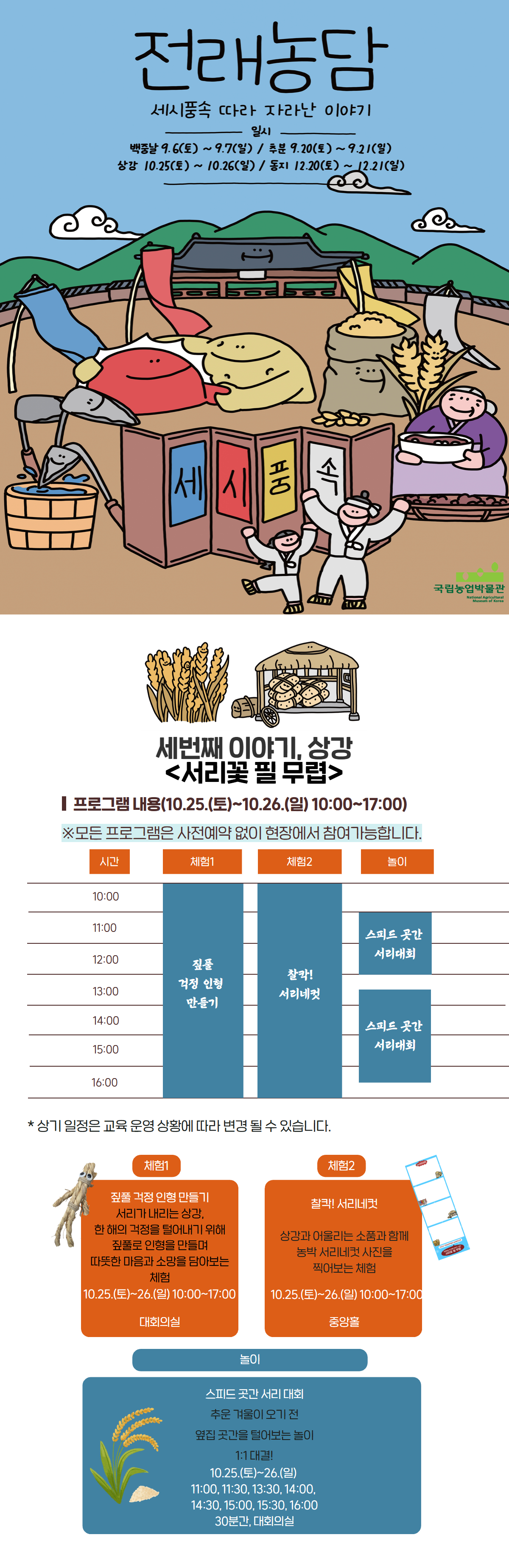 세번째 이야기, 상강 서리꽃 필 무렵 프로그램 내용 10.25(토)~10.26.(일) 모든 프로그램은 사전예약 없이 현장에서 참여가능합니다. 체험1 짚풀 걱정 인형 만들기, 체험2 찰칵! 서리네컷, 놀이 스피드 곳간 서리 대회 체험1 짚풀걱정인형 만들기 서리가 내리는 상강, 한 해의 걱정을 덜어내기위해 짚풀로 인형을 만들어 따뜻한 마음과 소망을 담아보는 체험 체험2 찰칵! 서리네컷 상강과 어울리는 소품과 함께 농박 서리네컷 사진을 찍어보는 체험 놀이 스피드 곳간 서리대회 추운 겨울이 오기 전 옆집 곳간을 털어보는 놀이 1:1 대결 11:00, 11:30, 13:30, 14:00, 14:30, 15:00, 15:30, 16:00 30분간 대회의실