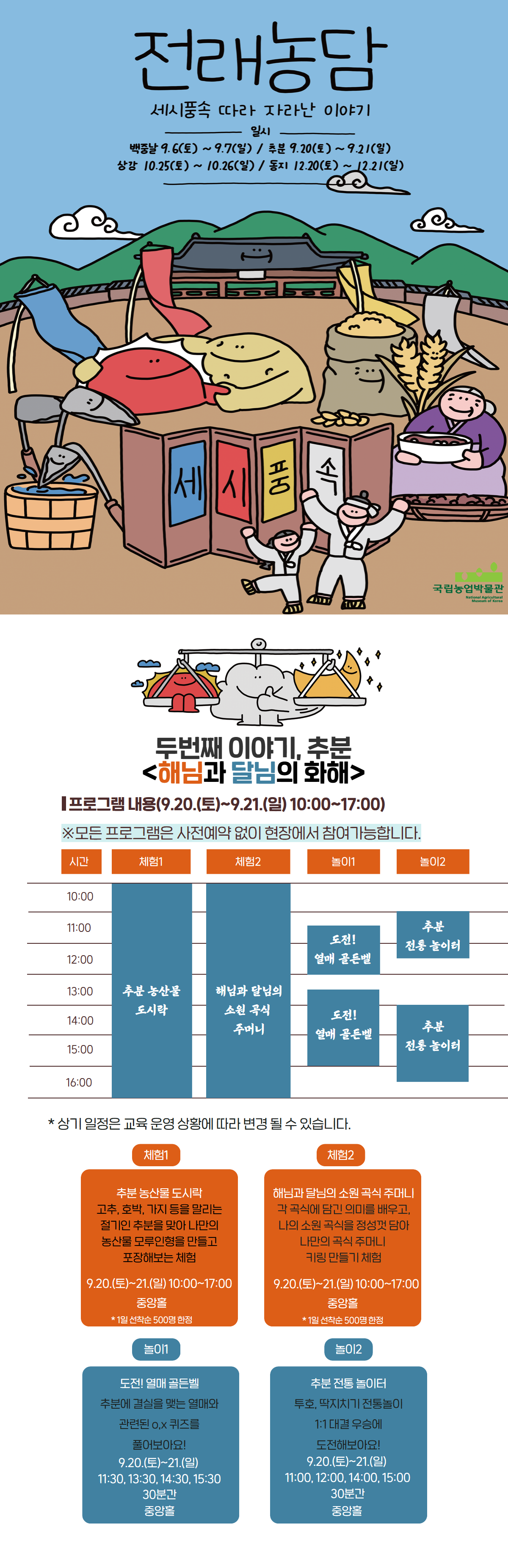 전래농담 세시풍속 따라 자라난 이야기 두번째 이야기, 추분 해님과 달님의 화해 프로그램 내용 9.20~21 10:00~17:00 모든 프로그램은 사전예약 없이 현장에서 참여 가능합니다. 체험1 추분 농산물 도시락, 체험2 해님과 달님의 소원 곡식 주머니, 놀이1 도전!열매골든벨, 놀이2 추분 전통 놀이터, 체험1 추분 농산물 도시락 고추, 호박, 가지 등을 말리는 절기인 추분을 맞아 나만의 농산물 모루 인형을 만들고 포장해보는 체험 10:00~17:00 중앙홀, 1일 선착순 500명 한정 체험2 해님과 달님의 소원 곡식 주머니 각 곡식에 담긴 의미를 배우고 나의 소원 곡식을 정성껏 담아 나만의 곡식 주머니 키링 만들기 ㅊ ㅔ험 10:00~17:00 중앙홀 1일 선착순 500명 한정, 놀이1 도전! 열매 골든벨 추분에 결실을 맺는 열매와 관련된 ox퀴즈를 풀어보아요! 11:30, 13:30, 14:30, 15:30 30분간 중앙홀, 놀이2 추분 전통 놀이터 투호, 딱지치기 전통놀이 1:! 대결 우승에 도전해보아요! 11:00, 12:00, 14:00, 15:00 30분간 중앙홀