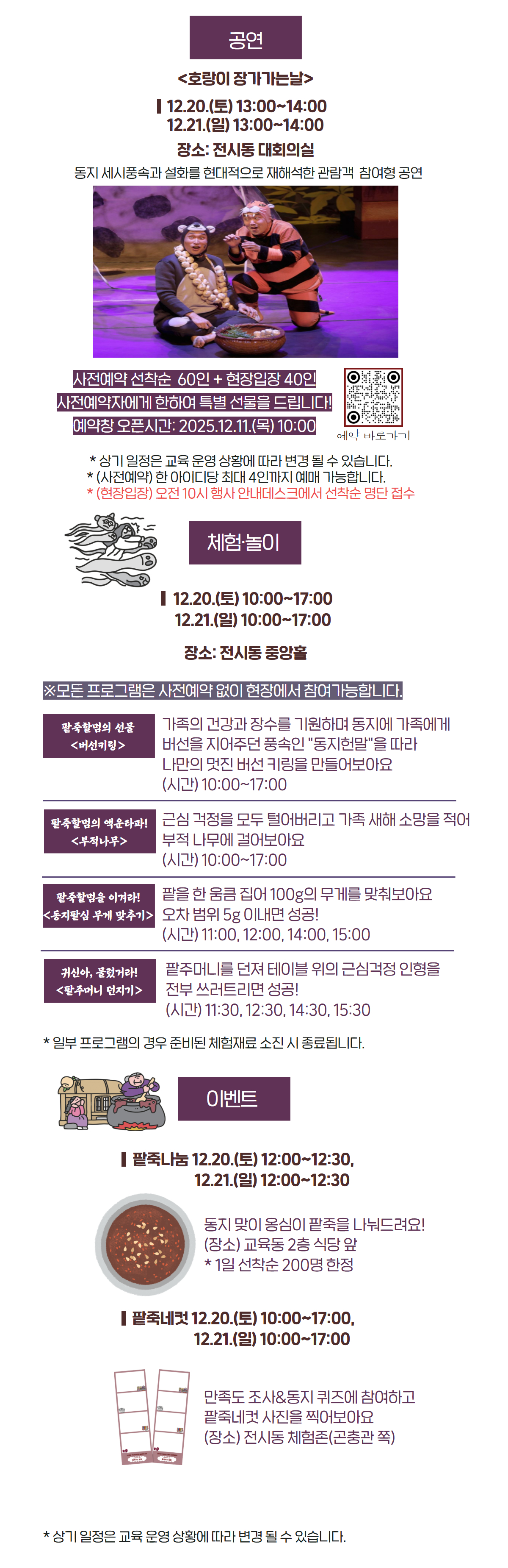 공연 <호랑이 장가가는날>           12.20.(토) 13:00~14:00           12.21.(일) 13:00~14:00 장소: 전시동 대회의실 동지 세시풍속과 설화를 현대적으로 재해석한 관람객  참여형 공연 사전예약 선착순  60인 + 현장입장 40인 사전예약자에게 한하여 특별 선물을 드립니다! 예약창 오픈시간: 2025.12.11.(목) 10:00  * 상기 일정은 교육 운영 상황에 따라 변경 될 수 있습니다. * (사전예약) 한 아이디당 최대 4인까지 예매 가능합니다. * (현장입장) 오전 10시 행사 안내데스크에서 선착순 명단 접수 체험&middot;놀이   12.20.(토) 10:00~17:00   12.21.(일) 10:00~17:00 장소: 전시동 중앙홀  ※모든 프로그램은 사전예약 없이 현장에서 참여가능합니다. 팥죽할멈의 선물 <버선키링> 가족의 건강과 장수를 기원하며 동지에 가족에게 버선을 지어주던 풍속인 "동지헌말"을 따라 나만의 멋진 버선 키링을 만들어보아요 (시간) 10:00~17:00  팥죽할멈의 액운타파! <부적나무> 근심 걱정을 모두 털어버리고 가족 새해 소망을 적어 부적 나무에 걸어보아요 (시간) 10:00~17:00 팥죽할멈을 이겨라! <동지팥심 무게 맞추기> 팥을 한 움큼 집어 100g의 무게를 맞춰보아요 오차 범위 5g 이내면 성공! (시간) 11:00, 12:00, 14:00, 15:00 귀신아, 물렀거라! <팥주머니 던지기>  팥주머니를 던져 테이블 위의 근심걱정 인형을 전부 쓰러트리면 성공! (시간) 11:30, 12:30, 14:30, 15:30 * 일부 프로그램의 경우 준비된 체험재료 소진 시 종료됩니다. 이벤트          팥죽나눔 12.20.(토) 12:00~12:30,                            12.21.(일) 12:00~12:30 동지 맞이 옹심이 팥죽을 나눠드려요! (장소) 교육동 2층 식당 앞 * 1일 선착순 200명 한정          팥죽네컷 12.20.(토) 10:00~17:00,                            12.21.(일) 10:00~17:00 만족도 조사&동지 퀴즈에 참여하고 팥죽네컷 사진을 찍어보아요 (장소) 전시동 체험존(곤충관 쪽) * 상기 일정은 교육 운영 상황에 따라 변경 될 수 있습니다. 