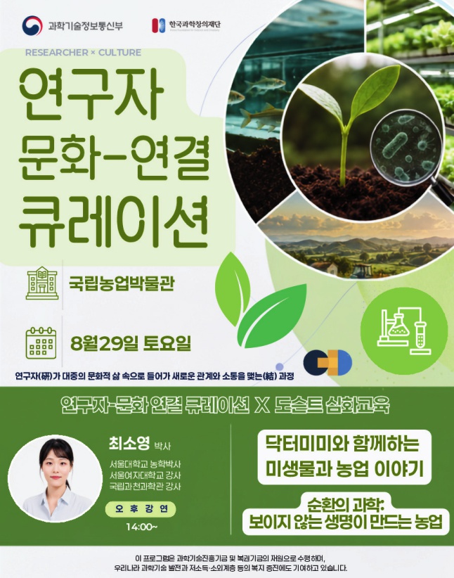 과학기술정보통신부 한국과학창의재단 RESEARCHER × CULTURE 연구자 문화-연결 큐레이션 국립농업박물관 8월 29일 토요일 연구자가 대중의 문화적 삶 속으로 들어가 새로운 관계와 소통을 맺는 과정 연구자-문화 연결 큐레이션 × 도슨트 심화교육 최소영 박사 서울대학교 농학박사 서울여자대학교 강사 국립과천과학관 강사 오후 강연 14:00~ 닥터미미와 함께하는 미생물과 농업 이야기 순환의 과학, 보이지 않는 생명이 만드는 농업 ※ 본 프로그램은 과학기술진흥기금 및 복권기금의 재원으로 수행되며, 우리나라 과학기술 발전과 저소득·소외계층 등의 복지 증진에도 기여하고 있습니다.