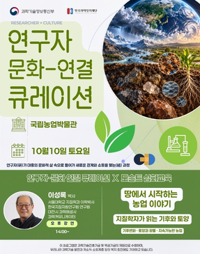 과학기술정보통신부 한국과학창의재단 RESEARCHER × CULTURE 연구자 문화-연결 큐레이션 국립농업박물관 10월 10일 토요일 연구자가 대중의 문화적 삶 속으로 들어가 새로운 관계와 소통을 맺는 과정 연구자-문화 연결 큐레이션 × 도슨트 심화교육 이성록 박사 서울대학교 지질학과 이학박사 한국지질자원연구원 연구원 대전시 과학해설사 과학커뮤니케이터 오후강연 14:00~ 땅에서 시작하는 농업이야기 지질학자가 읽는 기후와 토양 기후변화 · 토양과 광물 · 지속가능한 농업 이 프로그램은 과학기술진흥기금 및 복권기금의 재원으로 수행하며, 우리나라 과학기술 발전과 저소득·소외계층 등의 복지 증진에도 기여하고 있습니다.