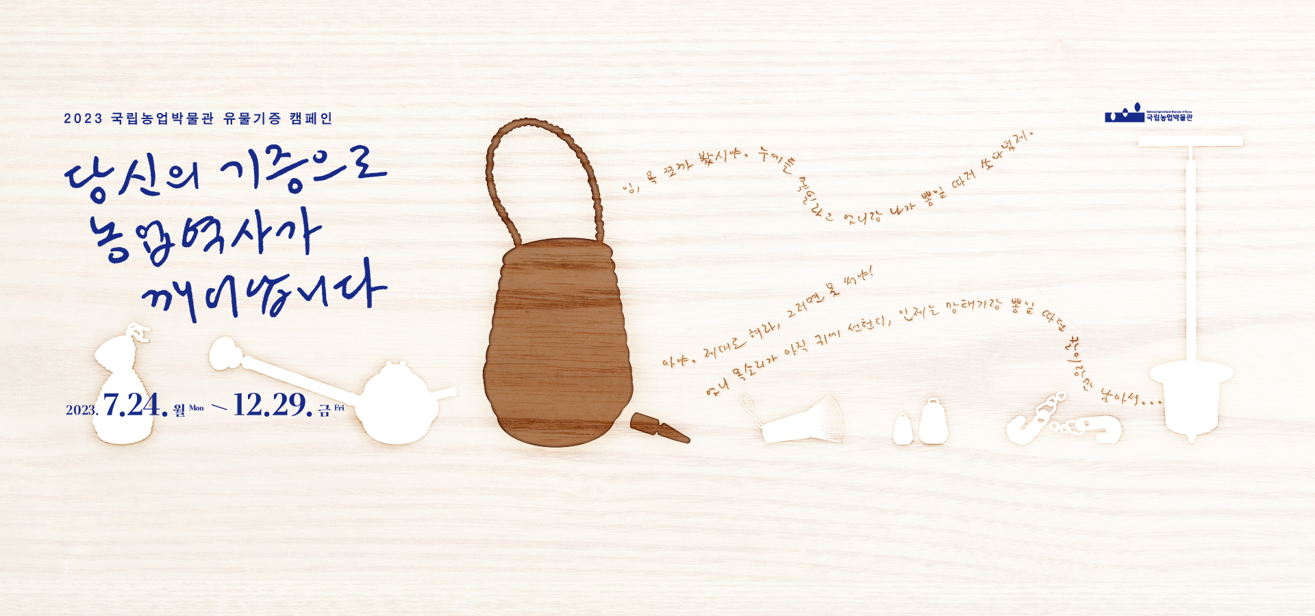 1. 제     목: 당신의 기증으로 농업역사가 깨어납니다. 2. 기     간: 2023. 7. 24. ~ 12. 29. 3. 참여대상: 농식품 관련 유물 및 자료를 보유하고 있는 기관·단체·개인 4. 기증유형: 농식품 역사와 문화에 관한 유물과 유·무형자료로 제작 시기는 선사 ~ 현대까지 5. 기증조건: 무상기증 6. 참여방법: 온․오프라인을 통해 농식품 관련 유물 및 자료 기증 접수 7. 기증예우: 기증증서 발급, 박물관 기념품 증정, 기증자 명단 등재 등 8. 문     의: 국립농업박물관 유물연구팀 전화 031-324-0783, 전자우편 okseok1030@namuk.or.kr 우편 [16429] 경기도 수원시 권선구 수인로 154 