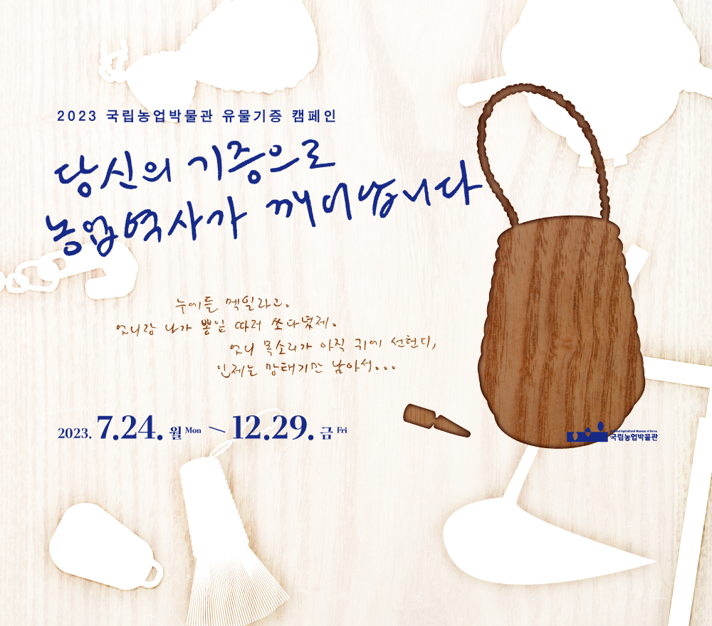 1. 제     목: 당신의 기증으로 농업역사가 깨어납니다. 2. 기     간: 2023. 7. 24. ~ 12. 29. 3. 참여대상: 농식품 관련 유물 및 자료를 보유하고 있는 기관·단체·개인 4. 기증유형: 농식품 역사와 문화에 관한 유물과 유·무형자료로 제작 시기는 선사 ~ 현대까지 5. 기증조건: 무상기증 6. 참여방법: 온․오프라인을 통해 농식품 관련 유물 및 자료 기증 접수 7. 기증예우: 기증증서 발급, 박물관 기념품 증정, 기증자 명단 등재 등 8. 문     의: 국립농업박물관 유물연구팀 전화 031-324-0783, 전자우편 okseok1030@namuk.or.kr 우편 [16429] 경기도 수원시 권선구 수인로 154 