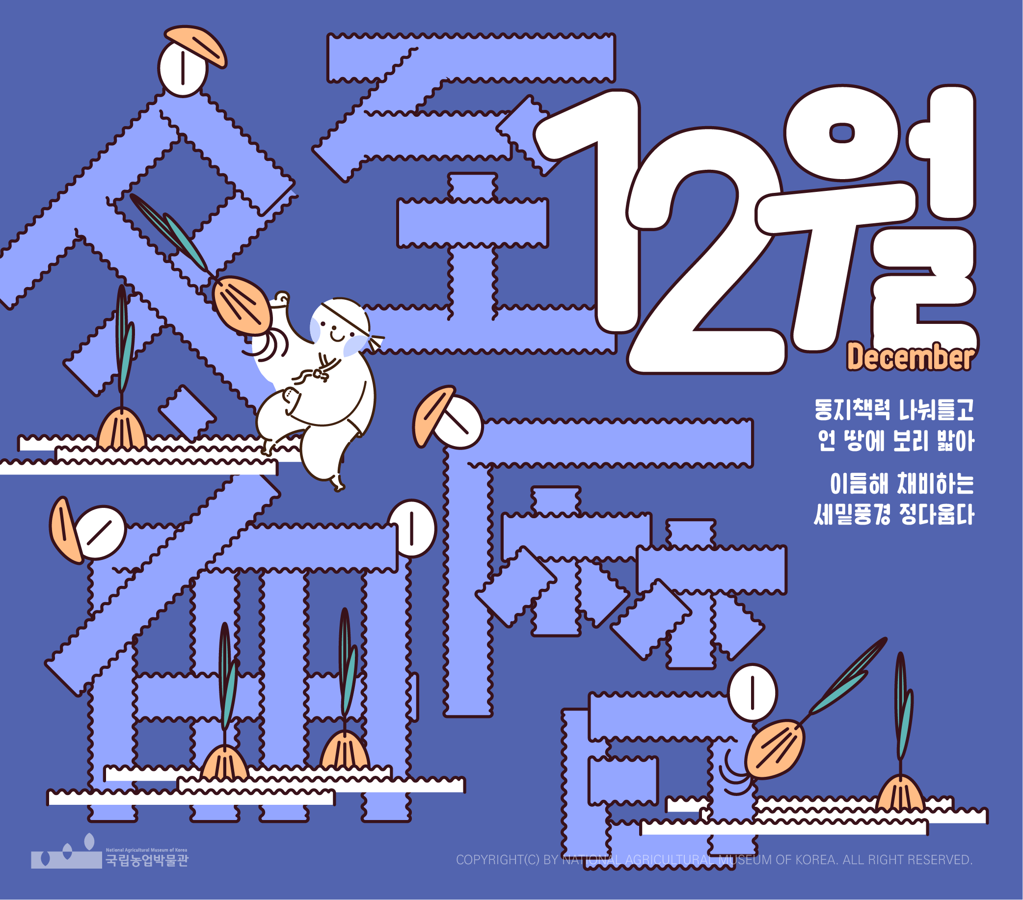 국립농업박물관 2023년 12월 캘린더와 연계된 디자인물로, 1일 금요일에서 시작해 31일 일요일로 마치는 달력이 표현되어 있다. 교육인 홈가드닝, 변하지않는 정원, 농작물의 기발한 생존전략 등이 진행중이며, 상세한 내용은 교육 관련 페이지에서 확인할 수 있다. 전시로 제2회 기획전 남겨진, 남겨질, 온라인 전시 오! 곡 5곡, 협력전시 어울림 농의 공존 등이 진행중이며, 관련 내용은 공지사항 및 박물관 대표 누리집에서 확인할 수 있다. 동지책력 나눠들고 언 땅에 보리 밟아 이듬해 채비하는 세밑풍경 정다웁다라는 문구와 함께, 캐릭터와 보리싹 등의 모습이 보인다.