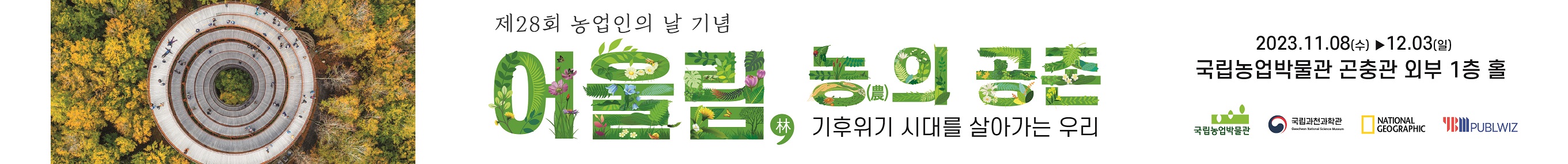 ○ 전시기간: 2023.11. 8.(수) ~ 12. 3.(일) ○ 관람시간: 화~일요일 10:00 ~18:00 ○ 전시장소: 국립농업박물관 곤충관 외부 1층 홀 ○ 전 시 품: 내셔널지오그래픽 사진 52종 ○ 관 람 료: 무 료 현재 지구는 이상기후와 마주하고 있습니다. 지구는 끊임없이 더워지고 메마르며 이로 인해 산불은 역대 최악의 상황으로 발생합니다. 빙하의 소멸을 극지방의 생태계를 파괴하고 예측할 수 없는 기후로 인해 우리는 새로운 지구에서의 생존 방법을 찾아야 합니다. 이 전시는 우리가 당연하게 생각하는 자연이 미래의 지구를 지키는 가장 빠르고 효과적인 방법이라는 생각에서 출발합니다. 또한, 건강한 지구에서 안전하게 식량을 확보하기 위해 끊임없이 변하는 농업의 이야기를 전합니다.