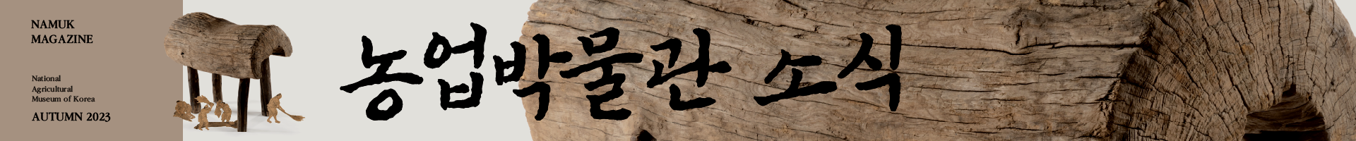 농업박물관 소식 No. 4 카테고리소식지 소제목Namuk Magazine No. 4 발행연월2023.10. 발간언어한국어 발행기관국립농업박물관 페이지수28 ▶ 「농업박물관 소식」을 웹진으로도 만나보세요!  ▶  https://www.namuk.or.kr/sites/kr/magazine/no.4/index.html    [목차]  들려주고 싶은 이야기  •탈곡기도 없던 시절의 농사 연장, 개상 - 김재호(문화재청 무형문화재위원회 전문위원)  •농農의 의미를 묻고 찾고 답하다, 국립농업박물관 제1회 기획전 <농農, 문화가 되다> - 윤지은(국립농업박물관 전시기획팀)     문화가 있는 풍경  농農, 문화와 예술로 우리 삶에 스며들다, 2023 국립농업박물관 문화제    과거에서 온 편지  「다산사경첩」에서 배우는 삶의 운치와 지혜 - 정성희(前실학박물관장)    내일을 여는 사람들  국립농업박물관을 살아 움직이게 하는 힘 - 농업경영팀 매니저    맛있는 박물관  농부의 입에서 입으로 전해져 오는 레시피, 우리가 처음 보는 옥수수와 메밀 음식 - 이정연(국립농업박물관 교육체험팀)    지금 박물관에서는  복도에서 열린 특별한 전시, <사계절의 기록: 경직도> - 김혜정(국립농업박물관 전시기획팀)    오늘 우리들  •박물관 소식  •10~12월 박물관 일정  •무슨 용도일까요?    독자 이벤트    뒷마당 텃밭  땅속 푸른 기운이 묵직하게 무르익은 모두의 가을 채소    -    「농업박물관 소식」은 농農의 가치와 문화를 널리 알리기 위해 창간한 국립농업박물관 소식지입니다.    대한민국 최초 국립농업박물관으로서 농업의 역사와 가치를 널리 알리고 국민에게 농업·농촌 관련 문화 콘텐츠를 공유하겠다는 의지를 담아 다양한 콘텐츠를 전달드리겠습니다.