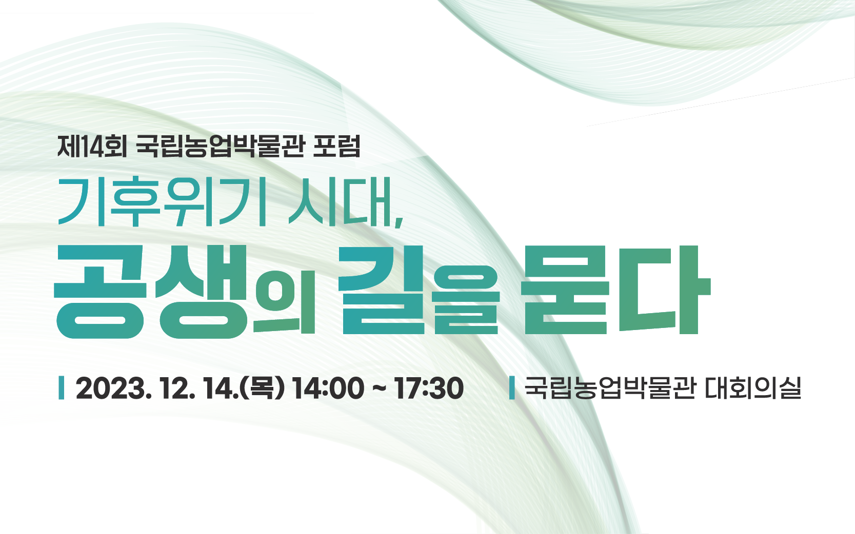 제14회 국립농업박물관 포럼 - 기후위기 시대, 공생의 길을 묻다 □ 주제: 기후위기 시대, 공생의 길을 묻다  □ 일시: 2023.12.14.(목) 14:00~17:30  □ 장소: 국립농업박물관 대회의실