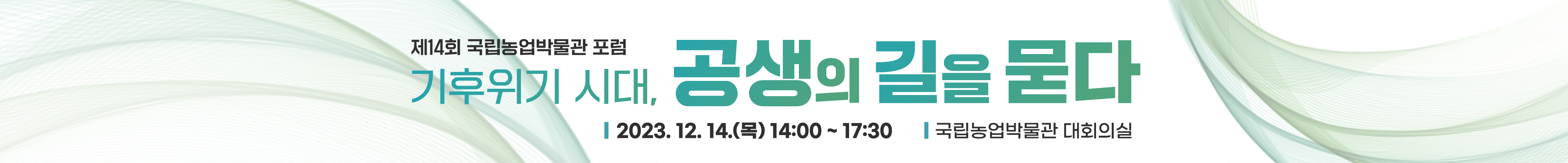 제14회 국립농업박물관 포럼 - 기후위기 시대, 공생의 길을 묻다 □ 주제: 기후위기 시대, 공생의 길을 묻다  □ 일시: 2023.12.14.(목) 14:00~17:30  □ 장소: 국립농업박물관 대회의실