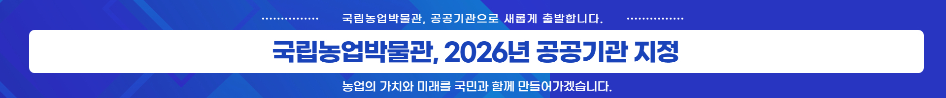 '국립농업박물관, 2026년 공공기관 지정' 국립농업박물관, 공공기관으로 새롭게 출발합니다. 농업의 가치와 미래를 국민과 함께 만들어가겠습니다.