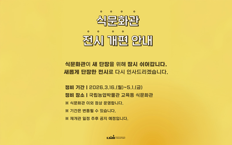 국립농업박물관 식문화관은 더욱 풍성한 전시와 쾌적한 관람환경 제공을 위해 전시 개편 정비기간을 가집니다. 정비기간 동안 식문화관 관람이 제한되오니 관람객 여러분의 너른 양해 부탁드립니다. - 정비기간 : 2026.3.16(월요일) ~ 2026.5.1(금요일) - 정비장소 : 국립농업박물관 교육동 식문화관 - 재개관 예정 : 추후 공지 ※ 이외 정상 운영 새롭게 단장한 전시로 다시 인사드리겠습니다.
