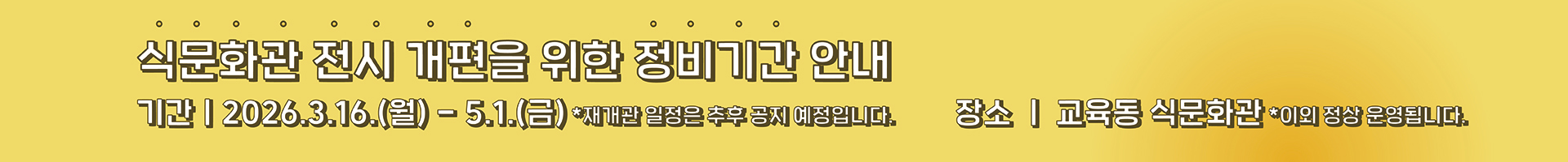 국립농업박물관 식문화관은 더욱 풍성한 전시와 쾌적한 관람환경 제공을 위해 전시 개편 정비기간을 가집니다. 정비기간 동안 식문화관 관람이 제한되오니 관람객 여러분의 너른 양해 부탁드립니다. - 정비기간 : 2026.3.16(월요일) ~ 2026.5.1(금요일) - 정비장소 : 국립농업박물관 교육동 식문화관 - 재개관 예정 : 추후 공지 ※ 이외 정상 운영 새롭게 단장한 전시로 다시 인사드리겠습니다.